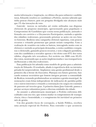 AMARRIBO Brasil




muita informação e inspiração, no último dia para submeter candida-
turas, Eduardo resolveu se candidatar a Prefeito, mesmo sabendo que
tinha poucas chances, pois em pesquisa divulgada não alcançou mais
que 1% das intenções de voto.
   Gaievski inovou os métodos até então utilizados nas disputas
eleitorais do pequeno município, apresentando para população o
Compromisso de Candidato que consta nessa publicação, assinado e
firmado em cartório e o Orçamento Participativo, ouvindo a opinião
dos cidadãos realezenses, procurando priorizar as ações em seu futu-
ro Governo. Realizou uma campanha eleitoral espartana, com poucos
recursos e evitando promessas que jamais seriam cumpridas. Com a
realização de reuniões em todos os bairros, interagindo muito com os
eleitores e ouvindo as principais demandas, o então candidato conquis-
tou o eleitorado, gastando poucos recursos, e sem coligação partidária,
com dez candidatos a vereador apenas e foi eleito com 67% dos votos
válidos, elegendo três vereadores. Foi reeleito em 2008 com 83,4%
dos votos, mostrando que as ações implementadas e sua transparência
melhoraram a vida dos realezenses.
   Essa publicação foi adotada como modelo de gestão para a adminis-
tração de Eduardo. O resultado, aliado à experiência dele na iniciativa
privada foi surpreendente. Implantou uma gestão profissional desde o
primeiro dia à frente do Executivo. Planejou seu futuro governo, bus-
cando nomear secretários que fossem íntegros perante a comunidade
de Realeza, tentando profissionalizar ao máximo a gestão municipal. As
nomeações eram feitas independente de indicações de partidos políti-
cos e outros interesses e evitando a contratação em cargos em comissão
de parentes até terceiro grau. A primeira dama Jane Gaievski, passou a
prestar serviços voluntários junto a diversas entidades da cidade.
   Ao assumir a administração municipal, o Prefeito enfrentou difi-
culdades com seu vice, que tentou mudar os compromissos de transpa-
rência, ética e honestidade, e o rompimento foi inevitável no primeiro
mês de gestão.
   Um dos grandes focos de corrupção, a Saúde Pública, recebeu
uma atenção especial do Prefeito. Para entender o que acontecia



                               86
 