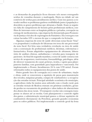 O combate à corrupção nas prefeituras do Brasil



e as demandas da população ficou durante três meses entregando
senhas de consultas durante a madrugada. Havia na cidade até um
comércio de senhas para atendimento médico. Com isso passou a en-
tender melhor os problemas ganhou credibilidade junto à população e
descobriu os graves problemas que afetavam a Saúde. Eram os seguin-
tes: falta de cumprimento de horário pelos profissionais médicos, con-
flitos de interesses entre os hospitais públicos e privados, corrupção na
entrega de medicamentos, cuja empresa foi denunciada para Promoto-
ria de Justiça e foi alvo de reportagem do Fantástico. Ela entregava nas
caixas lacradas 12% a menos do que o comprado via licitação.
    Algumas empresas do setor de saúde ofereciam notas fiscais “frias”
e se propunham à realização de falcatruas em troca de um percentual
da nota fiscal. Foi feita uma verdadeira revolução na área de saúde
com a contratação de profissionais médicos, dentistas, enfermeiras e
farmacêutica. Foram adquiridos equipamentos de ultrassom, labora-
tório de análises clinicas, ambulâncias e veículos para transporte de
pacientes. Ao final do segundo mandato, o setor de saúde contava com
serviço de acupuntura, nutricionista, fonoaudióloga, psicólogos, além
de oferecer tratamento de canal, próteses, óculos, e apoio para plane-
jamento familiar, com gratuidade para laqueaduras e vasectomia. Foi
implementado o Pronto Atendimento 24 h com UTI móvel. Foram
reformados todos os equipamentos dos postos de saúde.
    Outro grande foco de corrupção era o setor de urbanismo, viação
e obras, onde se concentrava a aquisição de peças para manutenção
dos veículos, máquinas pesadas, compra de combustíveis e a recupera-
ção das estradas vicinais. Principal atividade econômica do município,
a agricultura vinha há muitos anos sofrendo com o êxodo rural, pois
as estradas vicinais de Realeza estavam em péssimas condições, geran-
do perdas no escoamento da produção e altos índices de absenteísmo
dos alunos das áreas rurais. O transporte escolar não conseguia trans-
portar os alunos até as escolas. Com planejamento e controle rígido
dos gastos, a administração municipal passou a efetuar aquisições de
combustíveis diretamente da Petrobras, gerando grandes economias
para os cofres públicos. Foi implementado o controle geral da frota



                                   87
 