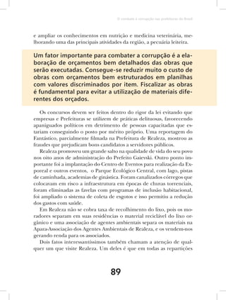 O combate à corrupção nas prefeituras do Brasil



e ampliar os conhecimentos em nutrição e medicina veterinária, me-
lhorando uma das principais atividades da região, a pecuária leiteira.

Um fator importante para combater a corrupção é a ela-
boração de orçamentos bem detalhados das obras que
serão executadas. Consegue-se reduzir muito o custo de
obras com orçamentos bem estruturados em planilhas
com valores discriminados por item. Fiscalizar as obras
é fundamental para evitar a utilização de materiais dife-
rentes dos orçados.

   Os concursos devem ser feitos dentro do rigor da lei evitando que
empresas e Prefeituras se utilizem de práticas delituosas, favorecendo
apaniguados políticos em detrimento de pessoas capacitadas que es-
tariam conseguindo o posto por mérito próprio. Uma reportagem do
Fantástico, parcialmente filmada na Prefeitura de Realeza, mostrou as
fraudes que prejudicam bons candidatos a servidores públicos.
   Realeza promoveu um grande salto na qualidade de vida do seu povo
nos oito anos de administração do Prefeito Gaievski. Outro ponto im-
portante foi a implantação do Centro de Eventos para realização da Ex-
poreal e outros eventos, o Parque Ecológico Central, com lago, pistas
de caminhada, academias de ginástica. Foram canalizados córregos que
colocavam em risco a infraestrutura em épocas de chuvas torrenciais,
foram eliminadas as favelas com programas de inclusão habitacional,
foi ampliado o sistema de coleta de esgotos e isso permitiu a redução
dos gastos com saúde.
   Em Realeza não se cobra taxa de recolhimento do lixo, pois os mo-
radores separam em suas residências o material reciclável do lixo or-
gânico e uma associação de agentes ambientais separa os materiais na
Apara-Associação dos Agentes Ambientais de Realeza, e os vendem-nos
gerando renda para os associados.
   Dois fatos interessantíssimos também chamam a atenção de qual-
quer um que visite Realeza. Um deles é que em todas as repartições



                                 89
 