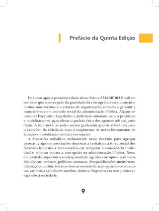 Prefácio da Quinta Edição




   Dez anos após a primeira edição desse livro a AMARRIBO Brasil re-
conhece que a percepção da gravidade da corrupção cresceu, suscitou
muitos movimentos e a criação de organizações voltadas a garantir a
transparência e o controle social da administração Pública. Alguns se-
tores do Executivo, Legislativo e Judiciário atinaram para o problema
e mobilizaram-se para elevar o padrão ético dos agentes sob sua juris-
dição. A internet e as redes sociais ganharam grande relevância para
o exercício da cidadania com o surgimento de novas ferramentas de
atuação e mobilização contra a corrupção.
   A Amarribo trabalhou arduamente nesse decênio para agregar
pessoas, grupos e associações dispostas a revitalizar a força social dos
cidadãos honestos e interessados em revigorar a consciência indivi-
dual e coletiva contra a corrupção na administração Pública. Nessa
empreitada, suportou a contrapartida de agentes corruptos: polêmicas
ideológicas, embates políticos, ameaças, desqualificações mentirosas,
difamações, enfim, todas as formas escusas de ação, quando os corrup-
tos, até então agindo em surdina, viram-se flagrados em suas práticas e
expostos à sociedade.



                                     9
 