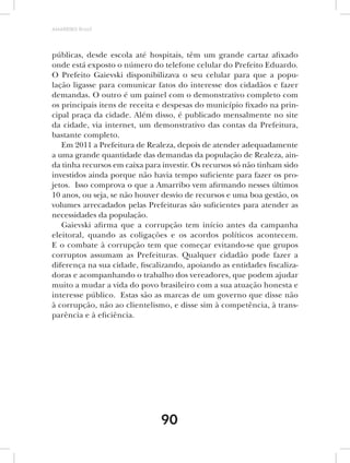 AMARRIBO Brasil




públicas, desde escola até hospitais, têm um grande cartaz afixado
onde está exposto o número do telefone celular do Prefeito Eduardo.
O Prefeito Gaievski disponibilizava o seu celular para que a popu-
lação ligasse para comunicar fatos do interesse dos cidadãos e fazer
demandas. O outro é um painel com o demonstrativo completo com
os principais itens de receita e despesas do município fixado na prin-
cipal praça da cidade. Além disso, é publicado mensalmente no site
da cidade, via internet, um demonstrativo das contas da Prefeitura,
bastante completo.
   Em 2011 a Prefeitura de Realeza, depois de atender adequadamente
a uma grande quantidade das demandas da população de Realeza, ain-
da tinha recursos em caixa para investir. Os recursos só não tinham sido
investidos ainda porque não havia tempo suficiente para fazer os pro-
jetos. Isso comprova o que a Amarribo vem afirmando nesses últimos
10 anos, ou seja, se não houver desvio de recursos e uma boa gestão, os
volumes arrecadados pelas Prefeituras são suficientes para atender as
necessidades da população.
   Gaievski afirma que a corrupção tem início antes da campanha
eleitoral, quando as coligações e os acordos políticos acontecem.
E o combate à corrupção tem que começar evitando-se que grupos
corruptos assumam as Prefeituras. Qualquer cidadão pode fazer a
diferença na sua cidade, fiscalizando, apoiando as entidades fiscaliza-
doras e acompanhando o trabalho dos vereadores, que podem ajudar
muito a mudar a vida do povo brasileiro com a sua atuação honesta e
interesse público. Estas são as marcas de um governo que disse não
à corrupção, não ao clientelismo, e disse sim à competência, à trans-
parência e à eficiência.




                               90
 
