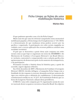 O combate à corrupção nas prefeituras do Brasil




                       Ficha Limpa: as lições de uma
                               mobilização histórica
                                                                Márlon Reis




   O que podemos aprender com a Lei da Ficha Limpa?
   Muito mais do que uma lei eleitoral conquistada numa memorável
mobilização popular, a Ficha Limpa (Lei Complementar nº 135/2010)
é a demonstração de que mudanças sérias podem ocorrer por via
pacífica e organizada. A participação em redes sociais engajadas no
cuidado com a correta aplicação dos recursos públicos constitui uma
novidade irresistível.
   O país que se descortina a partir dessa ação conjunta em redes
sociais como as que hoje se organizam em torno da AMARRIBO e do
Movimento de Combate à Corrupção Eleitoral é um Brasil diferen-
te: inclusivo, sustentável e comprometido com a solução pacífica dos
aprimoramento da democracia pela via do aumento da transparência,
e da participação.
   Precisamos recordar a história dessa lei histórica para, a partir do
ocorrido, sugerir algumas reflexões.
   Em 10 de dezembro de 2007 o Movimento de Combate à Corrupção
Eleitoral (MCCE) decidiu deflagrar a Campanha Ficha Limpa com a
finalidade de dar resposta à crescente demanda social por aumento do
rigor nos critérios para a definição de candidaturas e à determinação
constitucional contida no art. 14, § 9º, da Constituição Federal, que co-
brava do Congresso Nacional a adoção dessa providência.
   O MCCE é uma rede composta por 51 organizações sociais de cará-
ter nacional, dentre as quais se encontra a Amarribo Brasil. Seu objetivo



                                    91
 