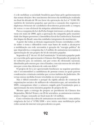 AMARRIBO Brasil




é o de mobilizar a sociedade brasileira para lutar pelo aprimoramento
das nossas eleições. Seu nascimento decorreu da mobilização realizada
no final da década de 90 em favor da aprovação da Lei nº 9.840/99,
também de iniciativa popular, que previu a cassação dos registros e
diplomas eleitorais de candidatos descobertos praticando a compra
de votos e o uso eleitoral da máquina administrativa.
   Para a conquista da Lei da Ficha Limpa iniciou-se a coleta de assina-
turas em maio de 2008, após a aprovação da campanha pela unanimi-
dade dos bispos presentes à Assembleia Geral da Conferência Nacional
dos bispos do Brasil, uma das entidades integrantes do movimento.
   A partir daí todas as demais organizações foram convidadas a refle-
tir sobre o tema e difundi-lo entre suas bases de modo a alcançar-se
a mobilização em rede necessária à geração da “energia política” de
que dependeria a conquista das 1,3 milhão de assinaturas necessárias à
apresentação de um projeto de lei de iniciativa popular.
   Segundo o § 2° do art. 61 da Constituição “A iniciativa popular pode
ser exercida pela apresentação à Câmara dos Deputados de projeto de
lei subscrito por, no mínimo, um por cento do eleitorado nacional,
distribuído pelo menos por cinco Estados, com não menos de três déci-
mos por cento dos eleitores de cada um deles”.
   O projeto de lei a ser apresentado fundava-se na seguinte premissa:
não é recomendável a candidatura de pessoas contra as quais pairem
condenações criminais emitidas por certos âmbitos do Judiciário. Di-
versas outras medidas foram veiculadas no texto popular.
   Não é difícil entender o porquê da rápida adesão de centenas de
organizações sociais e de milhares de voluntários que, até setembro de
2009, conseguiram obter o número exigido pela Constituição para a
apresentação da nova iniciativa popular de projeto de lei.
   Mesmo após a entrega do projeto ao presidente da Câmara dos
Deputados, Michel Temer, em 29 de setembro, as assinaturas continu-
aram a chegar, somando ao final mais de 1,6 milhão.
   Com o término da coleta de assinaturas em meio físico – uma atávica
exigência da Lei nº 9.709/1998 – teve início uma mobilização pelas
redes sociais da internet sem precedentes no país.



                                92
 