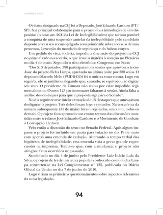 AMARRIBO Brasil




   O relator designado na CCJ foi o Deputado. José Eduardo Cardozo (PT/
SP). Sua principal colaboração para o projeto foi a introdução de um dis-
positivo (o novo art. 26-C da Lei de Inelegibilidades) que tornou possível
a conquista de uma suspensão cautelar da inelegibilidade pelo candidato
disposto a ver o seu recurso julgado com prioridade sobre todos os demais
processos, à exceção do mandado de segurança e do habeas corpus.
   Um pedido de vista, todavia, impediu a discussão do projeto na CCJ
no prazo fixado no acordo, o que levou a matéria à votação no Plenário
no dia 4 de maio. Segundo o sítio eletrônico Congresso em Foco:
   “Dos 513 deputados, 390 participaram da sessão que aprovou o texto-
-base do projeto Ficha Limpa, aprovado na última noite por 388 votos. O
deputado Marcelo Melo (PMDB-GO) foi o único a votar contra. Logo em
seguida, ele se justificou alegando que, cansado, se equivocou ao digitar
seu voto. O presidente da Câmara não votou por estar impedido regi-
mentalmente. Outros 123 parlamentares faltaram à sessão. Ainda falta a
análise dos destaques para que a proposta siga para o Senado”.
   No dia seguinte teve início a votação de 15 destaques que ameaçavam
desfigurar o projeto. Três deles foram logo rejeitados. Na terça-feira da
semana subsequente (11 de maio) foram rejeitados, um a um, todos os
demais. O projeto fora aprovado nos exatos termos das discussões man-
tidas entre o relator José Eduardo Cardozo e o Movimento de Combate
à Corrupção Eleitoral.
   Veio então a discussão do texto no Senado Federal. Após algum im-
passe o projeto foi incluído em pauta para votação no dia 19 de maio
com apenas uma emenda de redação. Alterando o tempo verbal das
hipóteses de inelegibilidade, essa emenda viria a gerar grande reper-
cussão na imprensa. Temia-se que, com a mudança, o projeto não
atingisse fatos ocorridos no passado.
   Sancionado no dia 4 de junho pelo Presidente Luiz Inácio Lula da
Silva, o projeto de lei de iniciativa popular conhecido como Ficha Lim-
pa converteu-se na Lei Complementar n° 135, publicada no Diário
Oficial da União no dia 7 de junho de 2010.
   Logo viriam os primeiros questionamentos sobre aspectos relevantes
da nova legislação.



                                 94
 