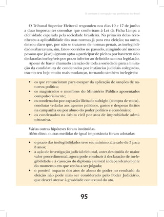 O combate à corrupção nas prefeituras do Brasil



   O Tribunal Superior Eleitoral respondeu nos dias 10 e 17 de junho
a duas importantes consultas que conferiram à Lei da Ficha Limpa a
efetividade esperada pela sociedade brasileira. Na primeira delas reco-
nheceu a aplicabilidade das suas normas já para esta eleição; na outra,
deixou claro que, por não se tratarem de normas penais, as inelegibili-
dades abarcavam, sim, fatos ocorridos no passado, atingindo até mesmo
pessoas que já se julgavam aptas a participar de pleitos por haverem sido
declaradas inelegíveis por prazo inferior ao definido na nova legislação.
   Apesar de haver chamado atenção de toda a sociedade para a limita-
ção da candidatura de condenados por instâncias judiciais colegiadas,
traz no seu bojo muito mais mudanças, tornando também inelegíveis:

  •   os que renunciaram para escapar da aplicação de sanções de na-
      tureza política;
  •   os magistrados e membros do Ministério Público aposentados
      compulsoriamente;
  •   os condenados por captação ilícita de sufrágio (compra de votos),
      condutas vedadas aos agentes públicos, gastos e despesas ilícitos
      na campanha ou por abuso do poder político e econômico;
  •   os condenados na órbita civil por atos de improbidade admi-
      nistrativa.

  Várias outras hipóteses foram instituídas.
  Além disso, outras medidas de igual importância foram adotadas:

  •   o prazo das inelegibilidades teve seu mínimo alterado de 3 para
      8 anos;
  •   a ação de investigação judicial eleitoral, antes destituída de maior
      valor procedimental, agora pode conduzir à declaração de inele-
      gibilidade e à cassação do diploma eleitoral independentemente
      do momento em que venha a ser julgada;
  •   o possível impacto dos atos de abuso de poder no resultado da
      eleição não pode mais ser considerado pelo Poder Judiciário,
      que deverá ater-se à gravidade contextual do ato.



                                   95
 