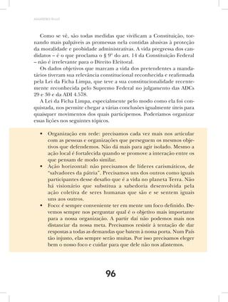 AMARRIBO Brasil




   Como se vê, são todas medidas que vivificam a Constituição, tor-
nando mais palpáveis as promessas nela contidas alusivas à proteção
da moralidade e probidade administrativas. A vida pregressa dos can-
didatos – é o que proclama o § 9º do art. 14 da Constituição Federal
– não é irrelevante para o Direito Eleitoral.
   Os dados objetivos que marcam a vida dos pretendentes a manda-
tários tiveram sua relevância constitucional reconhecida e reafirmada
pela Lei da Ficha Limpa, que teve a sua constitucionalidade recente-
mente reconhecida pelo Supremo Federal no julgamento das ADCs
29 e 30 e da ADI 4.578.
   A Lei da Ficha Limpa, especialmente pelo modo como ela foi con-
quistada, nos permite chegar a várias conclusões igualmente úteis para
quaisquer movimentos dos quais participemos. Poderíamos organizar
essas lições nos seguintes tópicos.

   •    Organização em rede: precisamos cada vez mais nos articular
        com as pessoas e organizações que perseguem os mesmos obje-
        tivos que defendemos. Não dá mais para agir isolado. Mesmo a
        ação local é fortalecida quando se promove a interação entre os
        que pensam de modo similar.
   •    Ação horizontal: não precisamos de líderes carismáticos, de
        “salvadores da pátria”. Precisamos uns dos outros como iguais
        participantes desse desafio que é a vida no planeta Terra. Não
        há visionário que substitua a sabedoria desenvolvida pela
        ação coletiva de seres humanas que são e se sentem iguais
        uns aos outros.
   •    Foco: é sempre conveniente ter em mente um foco definido. De-
        vemos sempre nos perguntar qual é o objetivo mais importante
        para a nossa organização. A partir daí não podemos mais nos
        distanciar da nossa meta. Precisamos resistir à tentação de dar
        respostas a todas as demandas que batem à nossa porta. Num País
        tão injusto, elas sempre serão muitas. Por isso precisamos eleger
        bem o nosso foco e cuidar para que dele não nos afastemos.




                                 96
 
