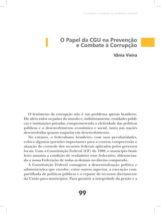 O combate à corrupção nas prefeituras do Brasil




                      O Papel da CGU na Prevenção
                           e Combate à Corrupção
                                                               Vânia Vieira




   O fenômeno da corrupção não é um problema apenas brasileiro.
Ele afeta todos os países do mundo e, indistintamente, entidades públi-
cas e instituições privadas, comprometendo a efetividade das políticas
públicas e o desenvolvimento econômico e social, tanto nas nações
desenvolvidas quanto naquelas em desenvolvimento.
   No entanto, o federalismo brasileiro, com suas peculiaridades,
coloca algumas questões importantes para a correta compreensão e
atuação do controle dos recursos federais aplicados pelos governos
locais. Com a Constituição Federal (CF) de 1988, o município brasi-
leiro assumiu a condição de verdadeiro ente federativo, diferencian-
do a nossa Federação de todas as demais no direito comparado.
   A Constituição Federal consagrou a descentralização política e
administrativa que envolve, entre outros aspectos, a execução com-
partilhada de políticas públicas e o repasse de recursos diretamente
da União para municípios. Para garantir a integridade da gestão e a



                                  99
 