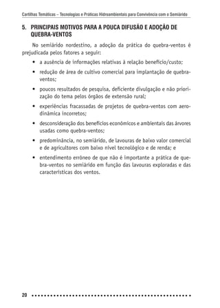 Cartilhas Temáticas – Tecnologias e Práticas Hidroambientais para Convivência com o Semiárido
20
5. PRINCIPAIS MOTIVOS PARA A POUCA DIFUSÃO E ADOÇÃO DE
QUEBRA-VENTOS
No semiárido nordestino, a adoção da prática do quebra-ventos é
prejudicada pelos fatores a seguir:
• a ausência de informações relativas à relação benefício/custo;
• redução de área de cultivo comercial para implantação de quebra-
ventos;
• poucos resultados de pesquisa, deﬁciente divulgação e não priori-
zação do tema pelos órgãos de extensão rural;
• experiências fracassadas de projetos de quebra-ventos com aero-
dinâmica incorretos;
• desconsideração dos benefícios econômicos e ambientais das árvores
usadas como quebra-ventos;
• predominância, no semiárido, de lavouras de baixo valor comercial
e de agricultores com baixo nível tecnológico e de renda; e
• entendimento errôneo de que não é importante a prática de que-
bra-ventos no semiárido em função das lavouras exploradas e das
características dos ventos.
 
