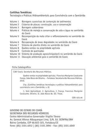 Cartilhas Temáticas:
Tecnologia e Práticas Hidroambientais para Convivência com o Semiárido
Volume 1 Barragens sucessivas de contenção de sedimentos
Volume 2 Cisterna de placas: construção, uso e conservação
Volume 3 Barragem subterrânea
Volume 4 Práticas de manejo e conservação de solo e água no semiárido
do Ceará
Volume 5 Recomposição da mata ciliar e reﬂorestamento no semiárido do
Ceará
Volume 6 Recuperação de áreas degradadas no semiárido do Ceará
Volume 7 Sistema de plantio direto no semiárido do Ceará
Volume 8 Quebra-ventos na propriedade agrícola
Volume 9 Controle de queimadas
Volume 10 Sistema de produção agrossilvipastoril no semiárido do Ceará
Volume 11 Educação ambiental para o semiárido do Ceará
Ficha Catalográﬁca
GOVERNO DO ESTADO DO CEARÁ
SECRETARIA DOS RECURSOS HÍDRICOS
Centro Administrativo Governador Virgílio Távora
Av. General Afonso Albuquerque Lima, S/N, Ed. SEINFRA/SRH
Bairro Cambeba, CEP 60.822-325, Fortaleza/CE
Fone: (85) 3101.4012 | (85) 3101.3994 - Fax: (85) 3101.4049
C387 Ceará. Secretaria dos Recursos Hídricos.
Quebra-ventos na propriedade agrícola / Francisco Mavignier Cavalcante
França, João Bosco de Oliveira. – Fortaleza: Secretaria dos Recursos Hídricos,
2010.
21p. (Cartilhas temáticas tecnologias e práticas hidroambientais para
convivência com o Semiárido; v. 8)
1. Solo Agricultável. 2. Agricultura. I. França, Francisco Mavignier
Cavalcante. Oliveira. II. João Bosco de. III. Título.
CDD: 631.46
 