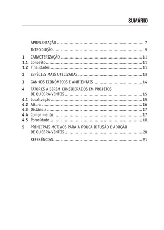 SUMÁRIO
APRESENTAÇÃO ..................................................................... 7
INTRODUÇÃO ........................................................................ 9
1 CARACTERIZAÇÃO .................................................................11
1.1 Conceito.............................................................................11
1.2 Finalidades .........................................................................11
2 ESPÉCIES MAIS UTILIZADAS ...................................................13
3 GANHOS ECONÔMICOS E AMBIENTAIS .......................................14
4 FATORES A SEREM CONSIDERADOS EM PROJETOS
DE QUEBRA-VENTOS..............................................................15
4.1 Localização.........................................................................15
4.2 Altura ................................................................................16
4.3 Distância ............................................................................17
4.4 Comprimento.......................................................................17
4.5 Porosidade ..........................................................................18
5 PRINCIPAIS MOTIVOS PARA A POUCA DIFUSÃO E ADOÇÃO
DE QUEBRA-VENTOS..............................................................20
REFERÊNCIAS.......................................................................21
 