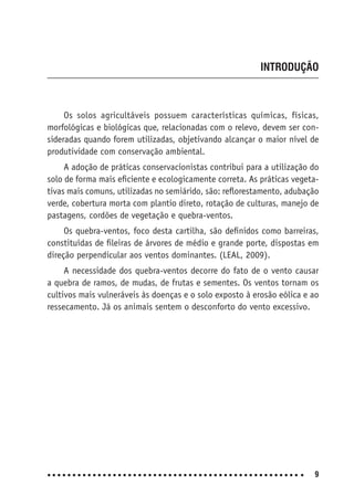 9
INTRODUÇÃO
Os solos agricultáveis possuem características químicas, físicas,
morfológicas e biológicas que, relacionadas com o relevo, devem ser con-
sideradas quando forem utilizadas, objetivando alcançar o maior nível de
produtividade com conservação ambiental.
A adoção de práticas conservacionistas contribui para a utilização do
solo de forma mais eﬁciente e ecologicamente correta. As práticas vegeta-
tivas mais comuns, utilizadas no semiárido, são: reﬂorestamento, adubação
verde, cobertura morta com plantio direto, rotação de culturas, manejo de
pastagens, cordões de vegetação e quebra-ventos.
Os quebra-ventos, foco desta cartilha, são deﬁnidos como barreiras,
constituídas de ﬁleiras de árvores de médio e grande porte, dispostas em
direção perpendicular aos ventos dominantes. (LEAL, 2009).
A necessidade dos quebra-ventos decorre do fato de o vento causar
a quebra de ramos, de mudas, de frutas e sementes. Os ventos tornam os
cultivos mais vulneráveis às doenças e o solo exposto à erosão eólica e ao
ressecamento. Já os animais sentem o desconforto do vento excessivo.
 