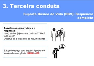 3. Terceira conduta
1. Avalie a responsividade e a
respiração
“o (a) senhor (a) está me ouvindo?“ “Você
está bem?”
Observe se o tórax está se movimentando
Suporte Básico de Vida (SBV): Sequência
completa
2. Ligue ou peça para alguém ligar para o
serviço de emergência: SAMU –192
 