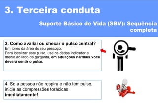 10
4. Se a pessoa não respira e não tem pulso,
inicie as compressões torácicas
imediatamente!
3. Como avaliar ou checar o pulso central?
Em torno da área do seu pescoço.
Para localizar este pulso, use os dedos indicador e
médio ao lado da garganta, em situações normais você
deverá sentir o pulso.
3. Terceira conduta
Suporte Básico de Vida (SBV): Sequência
completa
 