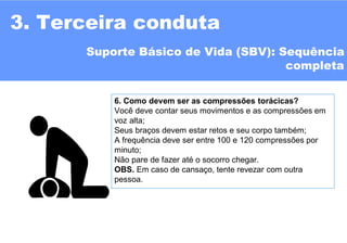 6. Como devem ser as compressões torácicas?
Você deve contar seus movimentos e as compressões em
voz alta;
Seus braços devem estar retos e seu corpo também;
A frequência deve ser entre 100 e 120 compressões por
minuto;
Não pare de fazer até o socorro chegar.
OBS. Em caso de cansaço, tente revezar com outra
pessoa.
3. Terceira conduta
Suporte Básico de Vida (SBV): Sequência
completa
 