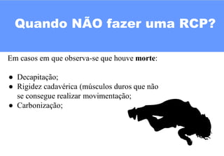 Quando NÃO fazer uma RCP?
Em casos em que observa-se que houve morte:
● Decapitação;
● Rigidez cadavérica (músculos duros que não
se consegue realizar movimentação;
● Carbonização;
 