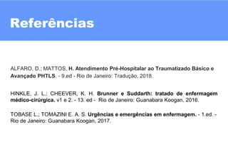 14
Referências
??
ALFARO, D.; MATTOS, H. Atendimento Pré-Hospitalar ao Traumatizado Básico e
Avançado PHTLS. - 9.ed - Rio de Janeiro: Tradução, 2018.
HINKLE, J. L.; CHEEVER, K. H. Brunner e Suddarth: tratado de enfermagem
médico-cirúrgica. v1 e 2. - 13. ed - Rio de Janeiro: Guanabara Koogan, 2016.
TOBASE L.; TOMAZINI E. A. S. Urgências e emergências em enfermagem. - 1.ed. -
Rio de Janeiro: Guanabara Koogan, 2017.
 