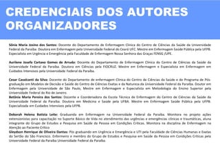 CREDENCIAIS DOS AUTORES
ORGANIZADORES
02
Sônia Maria Josino dos Santos: Docente do Departamento de Enfermagem Clinica do Centro de Ciências da Saúde da Universidade
Federal da Paraíba. Doutora em Enfermagem pela Universidade Federal do Ceará UFC. Mestre em Enfermagem Saúde Pública pela UFPB.
Especialista em Urgência e Emergência pela Faculdade de Enfermagem Nossa Senhora das Graças FENSG /UPE.
Aurilene Josefa Cartaxo Gomes de Arruda: Docente do Departamento de Enfermagem Clínica do Centro de Ciências da Saúde da
Universidade Federal da Paraíba. Doutora em Ciências pela FIOCRUZ. Mestre em Enfermagem e Especialista em Enfermagem em
Cuidados Intensivos pela Universidade Federal da Paraíba.
Cesar Cavalcanti da Silva: Docente do Departamento de enfermagem Clinica do Centro de Ciências da Saúde e do Programa de Pós-
graduação em Modelos de Decisão e Saúde do Centro de Ciências Exatas e da Natureza da Universidade Federal da Paraíba. Doutor em
Enfermagem pela Universidade de São Paulo, Mestre em Enfermagem e Especialista em Metodologia do Ensino Superior pela
Universidade Federal do Rio de Janeiro.
Betânia Maria Pereira dos Santos: Docente e Coordenadora da Escola Técnica de Enfermagem do Centro de Ciências da Saúde da
Universidade Federal da Paraíba. Doutora em Medicina e Saúde pela UFBA. Mestre em Enfermagem Saúde Pública pela UFPB.
Especializada em Cuidados Intensivos pela UFPB.
Deborah Helena Batista Leite: Graduanda em Enfermagem na Universidade Federal da Paraíba. Monitora no projeto ações
extensionistas para capacitação no Suporte Básico de Vida no atendimento das urgências e emergências clínicas e traumáticas, aluna
integrante do Grupo de Estudos e Pesquisa em Saúde da Pessoa em Condições Críticas. Monitora na disciplina de Enfermagem na
Atenção ao Paciente Crítico
Gleydson Henrique de Oliveira Dantas: Pós graduando em Urgência e Emergência e UTI pela Faculdade de Ciências Humanas e Exatas
do Sertão do São Francisco. Enfermeiro e membro do Grupo de Estudos e Pesquisa em Saúde da Pessoa em Condições Críticas pela
Universidade Federal da Paraíba Universidade Federal da Paraíba.
 
