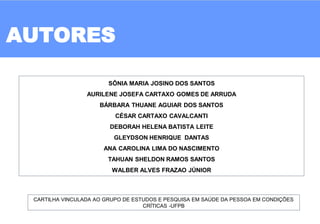 AUTORES
SÔNIA MARIA JOSINO DOS SANTOS
AURILENE JOSEFA CARTAXO GOMES DE ARRUDA
BÁRBARA THUANE AGUIAR DOS SANTOS
CÉSAR CARTAXO CAVALCANTI
DEBORAH HELENA BATISTA LEITE
GLEYDSON HENRIQUE DANTAS
ANA CAROLINA LIMA DO NASCIMENTO
TAHUAN SHELDON RAMOS SANTOS
WALBER ALVES FRAZAO JÚNIOR
CARTILHA VINCULADA AO GRUPO DE ESTUDOS E PESQUISA EM SAÚDE DA PESSOA EM CONDIÇÕES
CRÍTICAS -UFPB
 