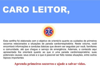 CARO LEITOR,
Esta cartilha foi elaborada com o objetivo de orientá-lo quanto os cuidados de primeiros
socorros relacionados a situações de parada cardiorrespiratória. Neste volume, você
encontrará informações e condutas básicas que devem ser seguidas por você, familiares
e comunidade, até que chegue o serviço de emergência. Ademais, o conteúdo aqui
apresentado lhe orientará quanto ao que é uma parada cardiorrespiratória; suas
potenciais causas; seus sinais e o que é possível ser feito nestas situações, entre outros
tópicos importantes
Aprenda primeiros socorros e ajude a salvar vidas.
 
