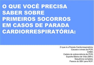 O QUE VOCÊ PRECISA
SABER SOBRE
PRIMEIROS SOCORROS
EM CASOS DE PARADA
CARDIORRESPIRATÓRIA:
O que é a Parada Cardiorrespiratória;
Causas e sinais da PCR;
CABD;
Cadeia de sobrevivência de PCR;
Suporte Básico de Vida (SBV);
Sequência completa;
Passos do SBV para RCP.
 