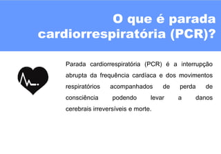 O que é parada
cardiorrespiratória (PCR)?
Parada cardiorrespiratória (PCR) é a interrupção
abrupta da frequência cardíaca e dos movimentos
respiratórios acompanhados de perda de
consciência podendo levar a danos
cerebrais irreversíveis e morte.
 