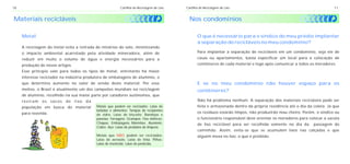 18                                                           Cartilha de Reciclagem de Lixo   Cartilha de Reciclagem de Lixo                                                 11


Materiais recicláveis                                                                           Nos condomínios

     Metal                                                                                           O que é necessário para o síndico do meu prédio implantar
                                                                                                     a separação de recicláveis no meu condomínio?
     A reciclagem do metal evita a retirada de minérios do solo, minimizando
     o impacto ambiental acarretado pela atividade mineradora, além de                               Para implantar a separação de recicláveis em um condomínio, seja ele de
     reduzir em muito o volume de água e energia necessários para a                                  casas ou apartamentos, basta especificar um local para a colocação de
     produção de novos artigos.                                                                      contêineres de cada material e logo após comunicar a todos os moradores.
     Esse princípio vale para todos os tipos de metal, entretanto há maior
     interesse reciclador na indústria produtora de embalagens de alumínio, o
     que determina aumento no valor de venda deste material. Por esse                                E se no meu condomínio não houver espaço para os
     motivo, o Brasil é atualmente um dos campeões mundiais na reciclagem                            contêineres?
     de alumínio, recolhido na sua maior parte por catadores autônomos, que
     reviram   os    sacos   de   lixo   da                                                          Não há problema nenhum. A separação dos materiais recicláveis pode ser
     população em busca do material           Metais que podem ser reciclados: Latas de              feita e armazenada dentro da própria residência até o dia da coleta. Já que
                                              bebidas e alimentos; Tampas de recipientes
     para revenda.                                                                                   os resíduos estarão limpos, não produzirão mau cheiro. Porém, o síndico ou
                                              de vidro; Latas de biscoito; Bandejas e
                                              panelas; Ferragens; Grampos; Fios elétricos;           o funcionário responsável deve orientar os moradores para colocar a sacola
                                              Chapas; Embalagens Marmitex; Alumínio;                 de lixo reciclável para ser recolhida somente no dia da      passagem do
                                              Cobre; Aço; Latas de produtos de limpeza.
                                                                                                     caminhão. Assim, evita-se que se acumulem lixos nas calçadas e que
                                              Metais que NÃO podem ser reciclados:                   alguém mexa no lixo, o que é proibido.
                                              Latas de aerosóis; Latas de tinta; Pilhas;
                                              Latas de inseticida; Latas de pesticida.
 