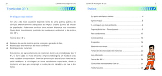 26                                                       Cartilha de Reciclagem de Lixo   Cartilha de Reciclagem de Lixo                                                                     3


Teoria dos 3R´s                                                                             Índice

     Pratique essa idéia!                                                                        Eu apóio um Planeta Melhor ................................................... 4

                                                                                                 Apresentação ........................................................................ 5
     Ter uma vida mais saudável depende tanto de uma política pública de
     serviços ambientalmente adequados de limpeza urbana quanto da atitude                       A reciclagem e o meio ambiente .............................................. 6
     da população. Poderemos verificar uma notável diferença nos resultados
     finais deste investimento, partindo da reeducação ambiental e da prática                    Separação do lixo - Passo a passo ........................................... 9

     dos 3 R’s.                                                                                  Nos condomínios ................................................................. 11

     Teoria dos 3 R’s:                                                                           Coleta seletiva ..................................................................... 14

                                                                                                 Ecopontos ........................................................................... 16
c uso de matéria-prima, energia e geração de lixo;
Redução do
c dos materiais do nosso cotidiano;
Reutilização                                                                                     Materiais recicláveis ............................................................. 17
c dos materiais
Reciclagem
                                                                                                 Tempo de decomposição dos materiais .................................. 22
     Esta técnica de aproveitamento de materiais dentro da metodologia dos 3
     R's, se torna cada vez mais eficiente e imprescindível para um modo de vida                 Lixo infectante ...................................................................... 23
     mais saudável e responsável. Além da preservação dos recursos naturais do                   Teoria dos 3R´s .................................................................... 26
     meio ambiente, a reciclagem se torna socialmente importante, desde o
     momento em que gera emprego e renda para os catadores de rua e dos                          O site www.planetamelhor.com.br ........................................ 27
     lixões.
                                                                                                 Telefones úteis ..................................................................... 28
 