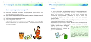 8                                                       Cartilha de Reciclagem de Lixo   Cartilha de Reciclagem de Lixo                                                            21


    A reciclagem e o meio ambiente                                                         Materiais recicláveis

                                                                                                Vidro
      Quais as vantagens da reciclagem?
                                                                                                O vidro é um produto inorgânico que possui características modernas e
cda quantidade de resíduos encaminhados ao aterro sanitário com
Redução                                                                                         versáteis, permitindo total liberdade de utilização, sendo a única matéria-
conseqüente aumento da sua vida útil;                                                           prima 100% reciclável. A reciclagem do vidro vem se tornando uma
cdos impactos ambientais durante a produção de novas matérias
Redução                                                                                         prática em nossa sociedade. Atualmente, o Brasil já recicla suas
primas;                                                                                         embalagens produzidas, mas ainda é um número muito baixo comparado
c consumo de energia elétrica;
Redução no                                                                                      a outros países.
c poluição ambiental;
Redução da                                                                                      Assim como outros materiais, se for rejeitado junto com outros resíduos, o
c do desenvolvimento econômico pela geração de novos empregos
Ampliação                                                                                       vidro não se aproveita e nem se decompõe.
      na operacionalização dos materiais recicláveis e na expansão dos negócios                 No entanto, a sua reciclagem é simples. A fabricação de uma tonelada de
      relativos à reciclagem.                                                                   vidro reciclado evita a extração de uma tonelada de areia. Além disto,
                                                                                                gasta-se menos de 32% de energia,
                                                                                                50% de água e evita em 20% a             Vidros que podem ser reciclados: Copos;
                                                                                                                                         Frascos de remédio; Jarras; Garrafas; Vidros
                                                                                                poluição atmosférica inerente ao
                                                                                                                                         colorido.
                                                                                                processo de fabricação.
                                                                                                                                             Vidros que NÃO podem ser reciclados:
                                                                                                                                             Vidros de automóvel; Vidros de janelas;
                                                                                                                                             Pirex; Espelhos; Tubos de TV; Lâmpadas;
                                                                                                                                             Óculos; Cristais; Ampolas de medicamentos;
                                                                                                                                             Vidros temperados planos ou de utensílios
                                                                                                                                             domésticos.
 