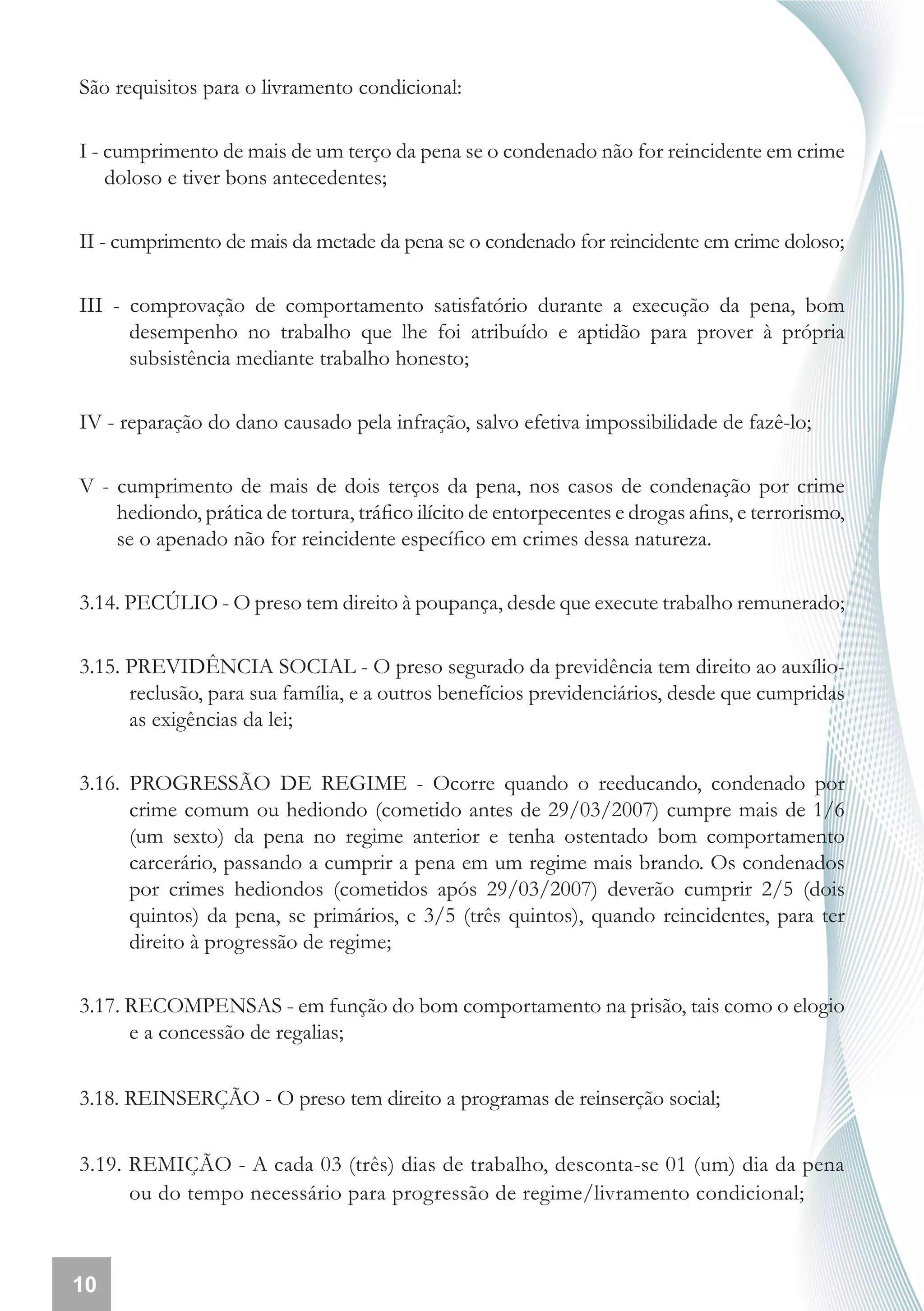 São requisitos para o livramento condicional:

I - cumprimento de mais de um terço da pena se o condenado não for reincidente em crime
    doloso e tiver bons antecedentes;

II - cumprimento de mais da metade da pena se o condenado for reincidente em crime doloso;

III - comprovação de comportamento satisfatório durante a execução da pena, bom
      desempenho no trabalho que lhe foi atribuído e aptidão para prover à própria
      subsistência mediante trabalho honesto;

IV - reparação do dano causado pela infração, salvo efetiva impossibilidade de fazê-lo;

V - cumprimento de mais de dois terços da pena, nos casos de condenação por crime
    hediondo, prática de tortura, tráfico ilícito de entorpecentes e drogas afins, e terrorismo,
    se o apenado não for reincidente específico em crimes dessa natureza.

3.14. PECÚLIO - O preso tem direito à poupança, desde que execute trabalho remunerado;

3.15. PREVIDÊNCIA SOCIAL - O preso segurado da previdência tem direito ao auxílio-
      reclusão, para sua família, e a outros benefícios previdenciários, desde que cumpridas
      as exigências da lei;

3.16. PROGRESSÃO DE REGIME - Ocorre quando o reeducando, condenado por
      crime comum ou hediondo (cometido antes de 29/03/2007) cumpre mais de 1/6
      (um sexto) da pena no regime anterior e tenha ostentado bom comportamento
      carcerário, passando a cumprir a pena em um regime mais brando. Os condenados
      por crimes hediondos (cometidos após 29/03/2007) deverão cumprir 2/5 (dois
      quintos) da pena, se primários, e 3/5 (três quintos), quando reincidentes, para ter
      direito à progressão de regime;

3.17. RECOMPENSAS - em função do bom comportamento na prisão, tais como o elogio
      e a concessão de regalias;


3.18. REINSERÇÃO - O preso tem direito a programas de reinserção social;


3.19. REMIÇÃO - A cada 03 (três) dias de trabalho, desconta-se 01 (um) dia da pena
      ou do tempo necessário para progressão de regime/livramento condicional;



10
 