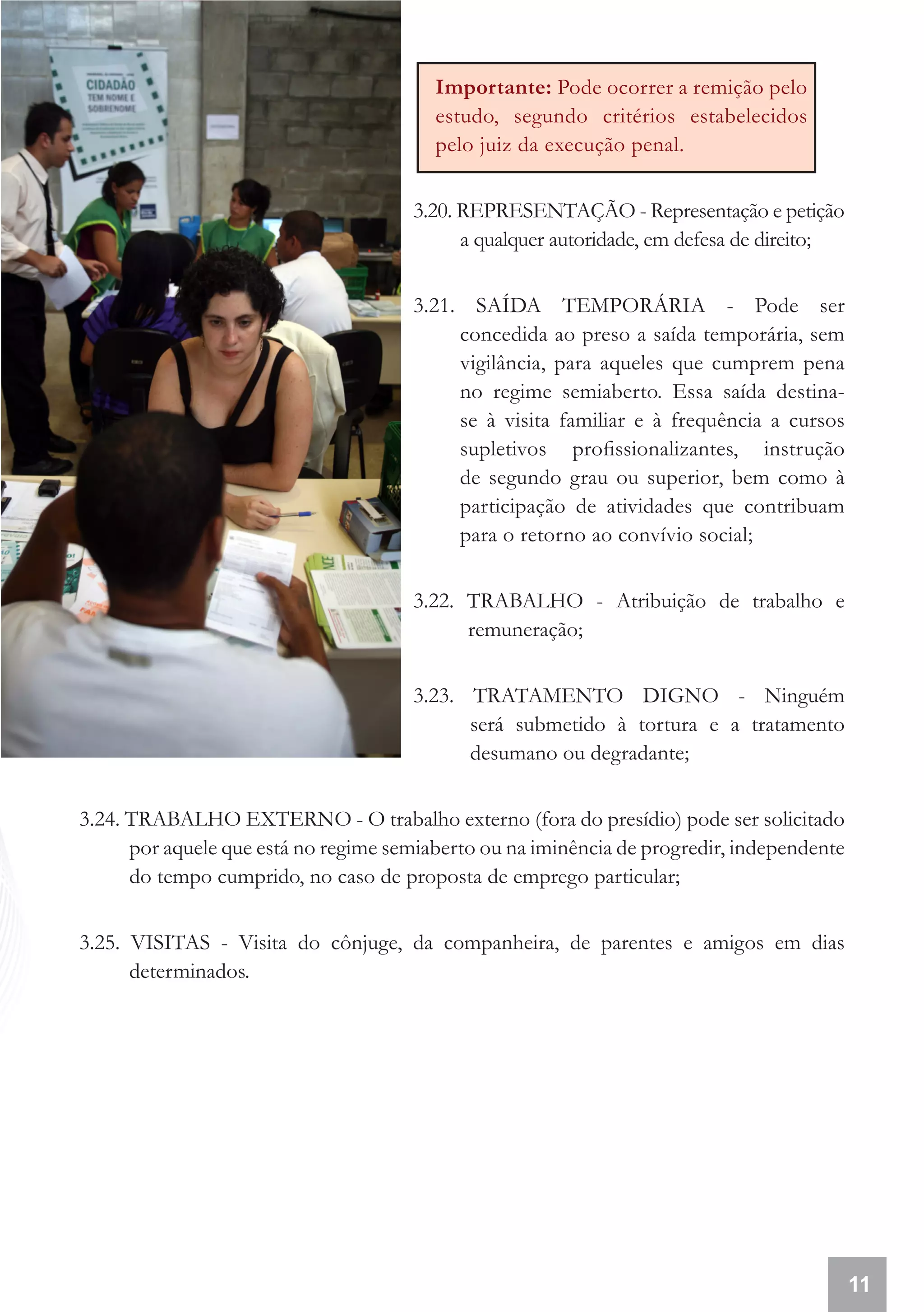 Importante: Pode ocorrer a remição pelo
                                         estudo, segundo critérios estabelecidos
                                         pelo juiz da execução penal.


                                      3.20. REPRESENTAÇÃO - Representação e petição
                                            a qualquer autoridade, em defesa de direito;


                                      3.21. SAÍDA TEMPORÁRIA - Pode ser
                                           concedida ao preso a saída temporária, sem
                                           vigilância, para aqueles que cumprem pena
                                           no regime semiaberto. Essa saída destina-
                                           se à visita familiar e à frequência a cursos
                                           supletivos profissionalizantes, instrução
                                           de segundo grau ou superior, bem como à
                                           participação de atividades que contribuam
                                           para o retorno ao convívio social;


                                      3.22. TRABALHO - Atribuição de trabalho e
                                            remuneração;


                                      3.23. TRATAMENTO DIGNO - Ninguém
                                            será submetido à tortura e a tratamento
                                            desumano ou degradante;


3.24. TRABALHO EXTERNO - O trabalho externo (fora do presídio) pode ser solicitado
      por aquele que está no regime semiaberto ou na iminência de progredir, independente
      do tempo cumprido, no caso de proposta de emprego particular;


3.25. VISITAS - Visita do cônjuge, da companheira, de parentes e amigos em dias
      determinados.




                                                                                            11
 