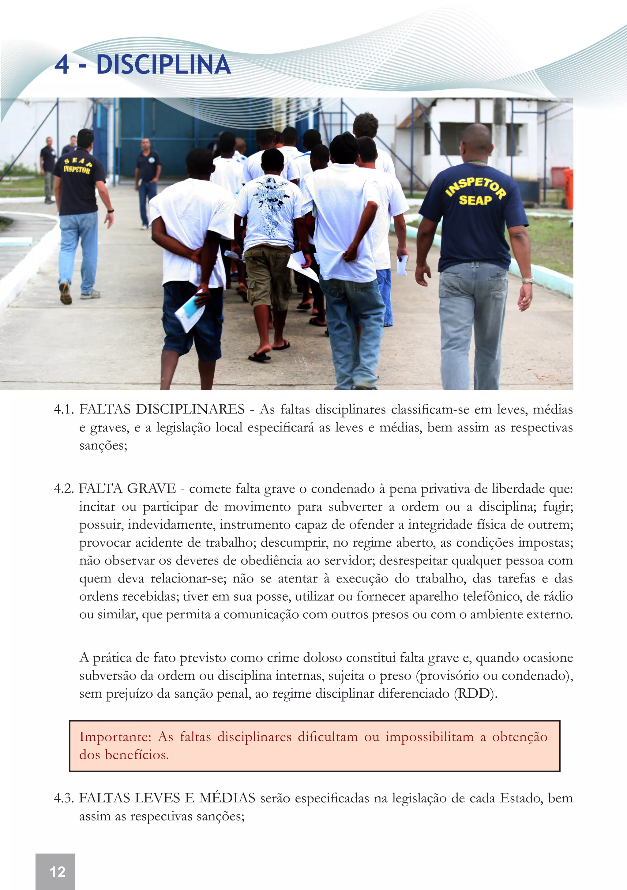4 - DISCIPLINA




4.1. FALTAS DISCIPLINARES - As faltas disciplinares classificam-se em leves, médias
     e graves, e a legislação local especificará as leves e médias, bem assim as respectivas
     sanções;

4.2. FALTA GRAVE - comete falta grave o condenado à pena privativa de liberdade que:
     incitar ou participar de movimento para subverter a ordem ou a disciplina; fugir;
     possuir, indevidamente, instrumento capaz de ofender a integridade física de outrem;
     provocar acidente de trabalho; descumprir, no regime aberto, as condições impostas;
     não observar os deveres de obediência ao servidor; desrespeitar qualquer pessoa com
     quem deva relacionar-se; não se atentar à execução do trabalho, das tarefas e das
     ordens recebidas; tiver em sua posse, utilizar ou fornecer aparelho telefônico, de rádio
     ou similar, que permita a comunicação com outros presos ou com o ambiente externo.

     A prática de fato previsto como crime doloso constitui falta grave e, quando ocasione
     subversão da ordem ou disciplina internas, sujeita o preso (provisório ou condenado),
     sem prejuízo da sanção penal, ao regime disciplinar diferenciado (RDD).

     Importante: As faltas disciplinares dificultam ou impossibilitam a obtenção
     dos benefícios.

4.3. FALTAS LEVES E MÉDIAS serão especificadas na legislação de cada Estado, bem
     assim as respectivas sanções;


12
 