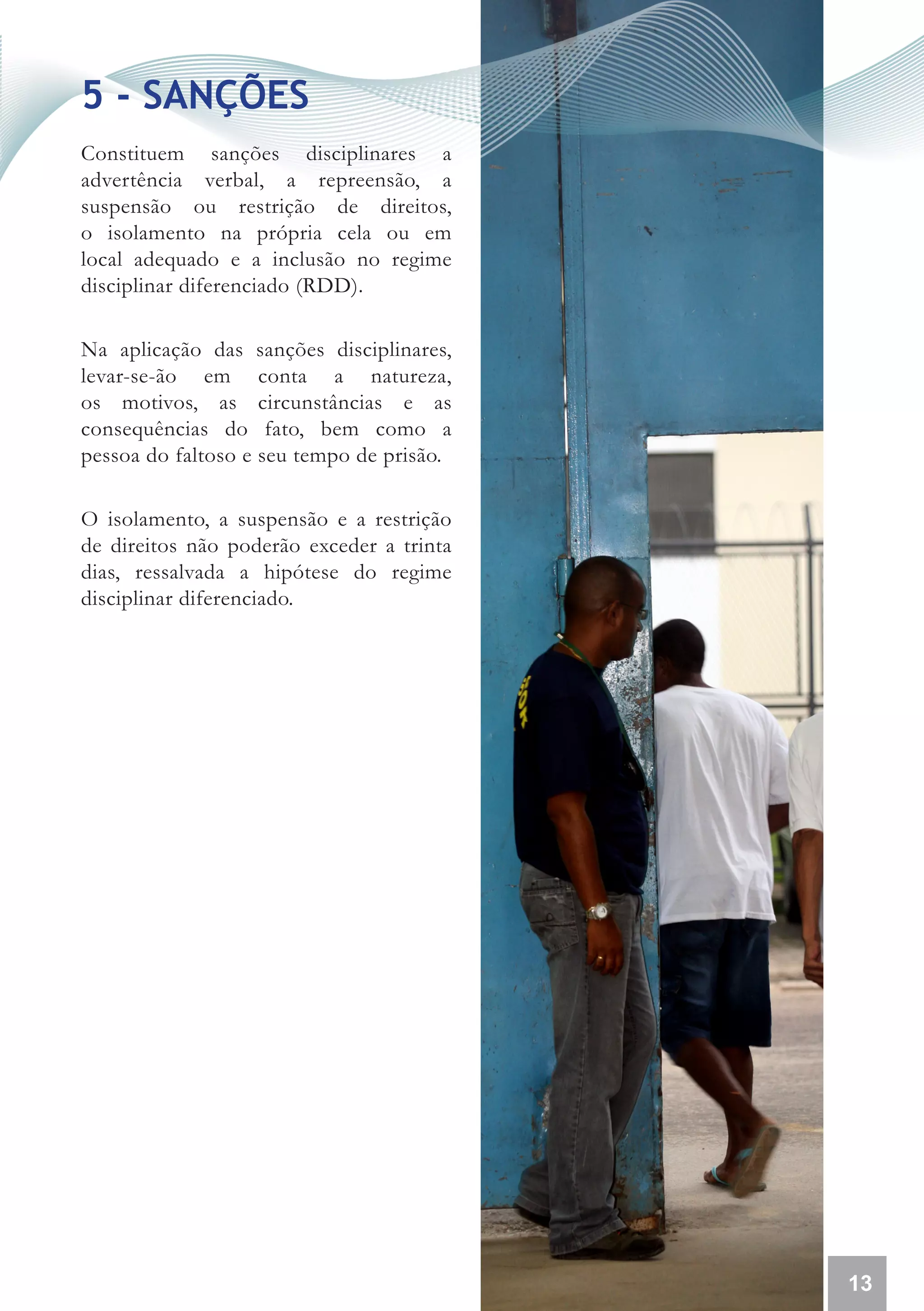 5 - SANÇÕES
Constituem sanções disciplinares a
advertência verbal, a repreensão, a
suspensão ou restrição de direitos,
o isolamento na própria cela ou em
local adequado e a inclusão no regime
disciplinar diferenciado (RDD).

Na aplicação das sanções disciplinares,
levar-se-ão em conta a natureza,
os motivos, as circunstâncias e as
consequências do fato, bem como a
pessoa do faltoso e seu tempo de prisão.

O isolamento, a suspensão e a restrição
de direitos não poderão exceder a trinta
dias, ressalvada a hipótese do regime
disciplinar diferenciado.




                                           13
 