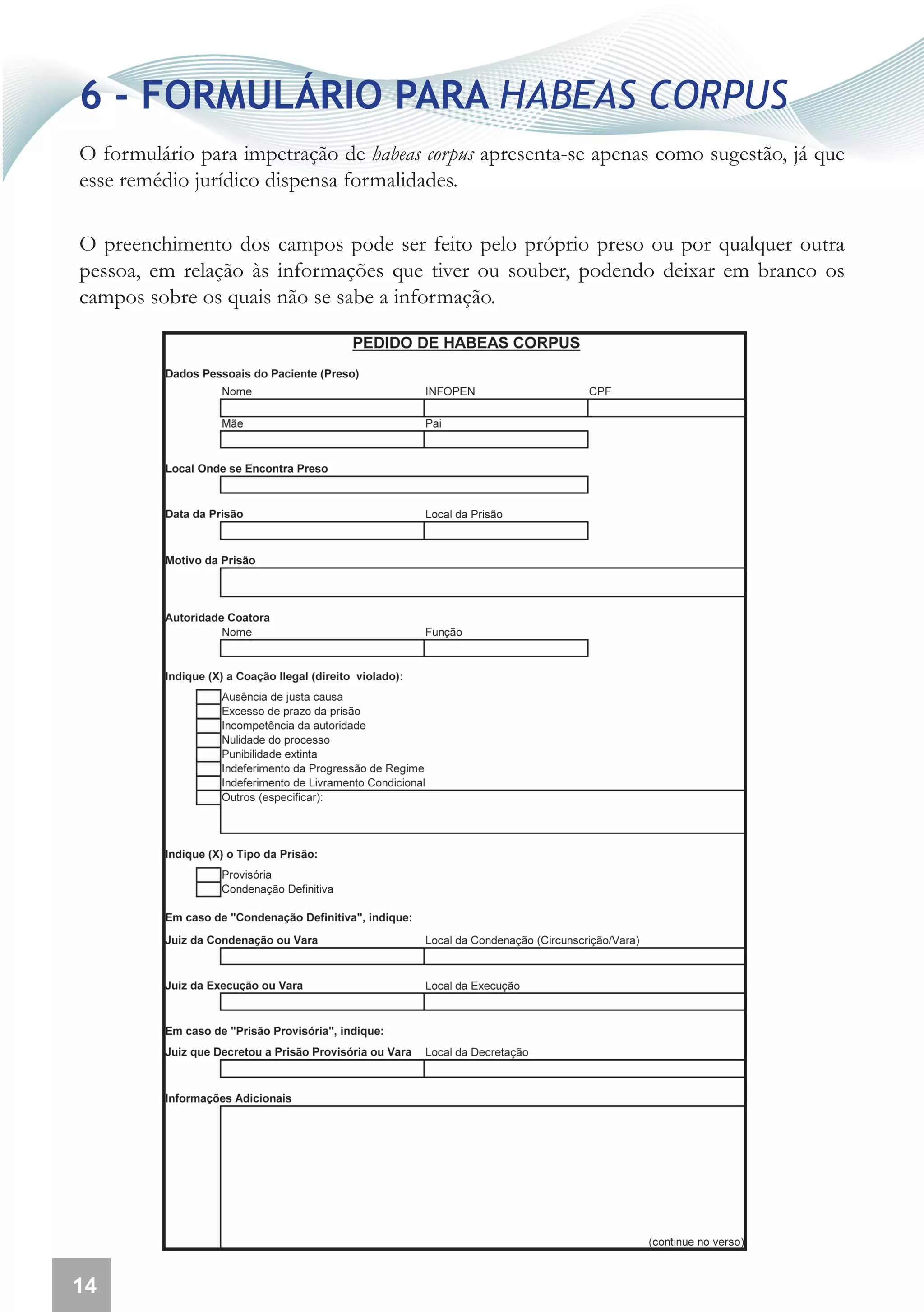 6 - FORMULÁRIO PARA HABEAS CORPUS
O formulário para impetração de habeas corpus apresenta-se apenas como sugestão, já que
esse remédio jurídico dispensa formalidades.

O preenchimento dos campos pode ser feito pelo próprio preso ou por qualquer outra
pessoa, em relação às informações que tiver ou souber, podendo deixar em branco os
campos sobre os quais não se sabe a informação.




14
 
