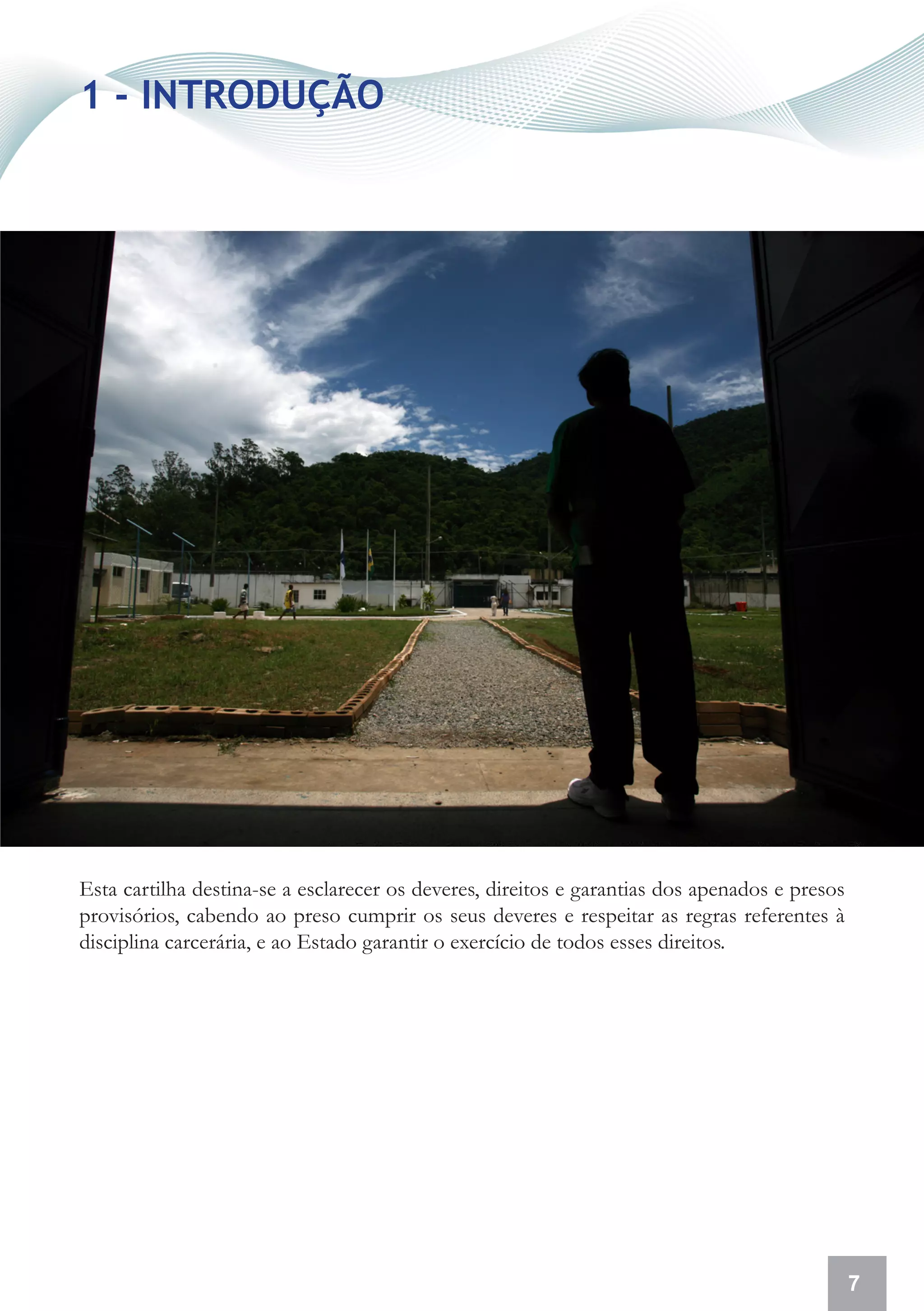 1 - INTRODUÇÃO




Esta cartilha destina-se a esclarecer os deveres, direitos e garantias dos apenados e presos
provisórios, cabendo ao preso cumprir os seus deveres e respeitar as regras referentes à
disciplina carcerária, e ao Estado garantir o exercício de todos esses direitos.




                                                                                               7
 