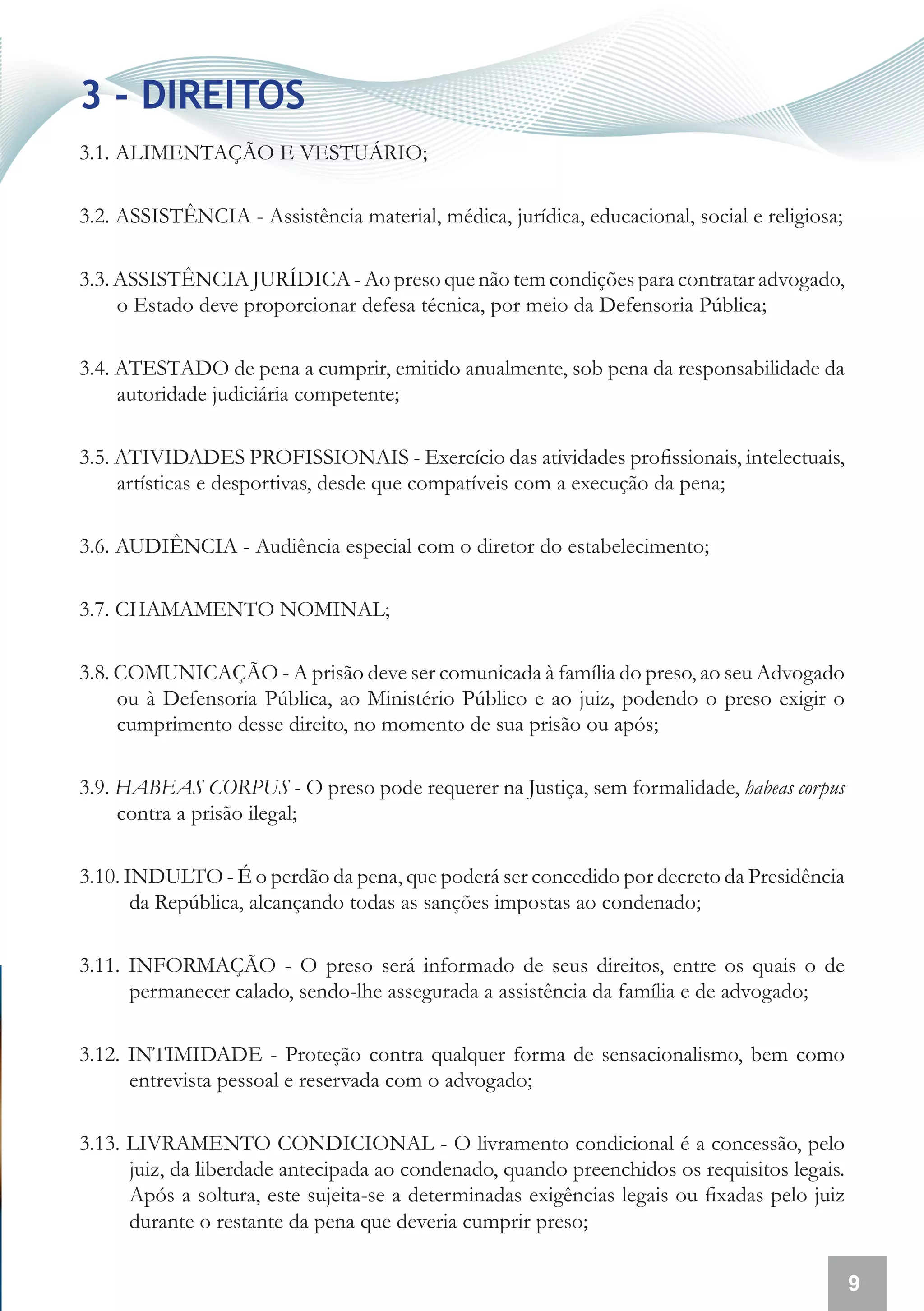 3 - DIREITOS
3.1. ALIMENTAÇÃO E VESTUÁRIO;

3.2. ASSISTÊNCIA - Assistência material, médica, jurídica, educacional, social e religiosa;

3.3. ASSISTÊNCIA JURÍDICA - Ao preso que não tem condições para contratar advogado,
     o Estado deve proporcionar defesa técnica, por meio da Defensoria Pública;

3.4. ATESTADO de pena a cumprir, emitido anualmente, sob pena da responsabilidade da
     autoridade judiciária competente;

3.5. ATIVIDADES PROFISSIONAIS - Exercício das atividades profissionais, intelectuais,
     artísticas e desportivas, desde que compatíveis com a execução da pena;

3.6. AUDIÊNCIA - Audiência especial com o diretor do estabelecimento;

3.7. CHAMAMENTO NOMINAL;

3.8. COMUNICAÇÃO - A prisão deve ser comunicada à família do preso, ao seu Advogado
     ou à Defensoria Pública, ao Ministério Público e ao juiz, podendo o preso exigir o
     cumprimento desse direito, no momento de sua prisão ou após;

3.9. HABEAS CORPUS - O preso pode requerer na Justiça, sem formalidade, habeas corpus
     contra a prisão ilegal;

3.10. INDULTO - É o perdão da pena, que poderá ser concedido por decreto da Presidência
       da República, alcançando todas as sanções impostas ao condenado;

3.11. INFORMAÇÃO - O preso será informado de seus direitos, entre os quais o de
      permanecer calado, sendo-lhe assegurada a assistência da família e de advogado;

3.12. INTIMIDADE - Proteção contra qualquer forma de sensacionalismo, bem como
      entrevista pessoal e reservada com o advogado;

3.13. LIVRAMENTO CONDICIONAL - O livramento condicional é a concessão, pelo
      juiz, da liberdade antecipada ao condenado, quando preenchidos os requisitos legais.
      Após a soltura, este sujeita-se a determinadas exigências legais ou fixadas pelo juiz
      durante o restante da pena que deveria cumprir preso;

                                                                                              9
 