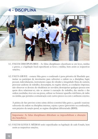 4 - DISCIPLINA




4.1. FALTAS DISCIPLINARES - As faltas disciplinares classificam-se em leves, médias
     e graves, e a legislação local especificará as leves e médias, bem assim as respectivas
     sanções;

4.2. FALTA GRAVE - comete falta grave o condenado à pena privativa de liberdade que:
     incitar ou participar de movimento para subverter a ordem ou a disciplina; fugir;
     possuir, indevidamente, instrumento capaz de ofender a integridade física de outrem;
     provocar acidente de trabalho; descumprir, no regime aberto, as condições impostas;
     não observar os deveres de obediência ao servidor; desrespeitar qualquer pessoa com
     quem deva relacionar-se; não se atentar à execução do trabalho, das tarefas e das
     ordens recebidas; tiver em sua posse, utilizar ou fornecer aparelho telefônico, de rádio
     ou similar, que permita a comunicação com outros presos ou com o ambiente externo.

     A prática de fato previsto como crime doloso constitui falta grave e, quando ocasione
     subversão da ordem ou disciplina internas, sujeita o preso (provisório ou condenado),
     sem prejuízo da sanção penal, ao regime disciplinar diferenciado (RDD).

     Importante: As faltas disciplinares dificultam ou impossibilitam a obtenção
     dos benefícios.

4.3. FALTAS LEVES E MÉDIAS serão especificadas na legislação de cada Estado, bem
     assim as respectivas sanções;


12
 