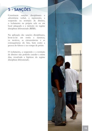5 - SANÇÕES
Constituem sanções disciplinares a
advertência verbal, a repreensão, a
suspensão ou restrição de direitos,
o isolamento na própria cela ou em
local adequado e a inclusão no regime
disciplinar diferenciado (RDD).

Na aplicação das sanções disciplinares,
levar-se-ão em conta a natureza,
os motivos, as circunstâncias e as
consequências do fato, bem como a
pessoa do faltoso e seu tempo de prisão.

O isolamento, a suspensão e a restrição
de direitos não poderão exceder a trinta
dias, ressalvada a hipótese do regime
disciplinar diferenciado.




                                           13
 