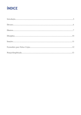 ÍNDICE

Introdução.........................................................................................................................................5

Deveres..............................................................................................................................................6

Direitos..............................................................................................................................................7

Disciplina........................................................................................................................................10

Sanções............................................................................................................................................11

Formulário para Habeas Corpus....................................................................................................12

Petição Simplificada ........................................................................................................................13
 