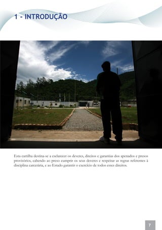 1 - INTRODUÇÃO




Esta cartilha destina-se a esclarecer os deveres, direitos e garantias dos apenados e presos
provisórios, cabendo ao preso cumprir os seus deveres e respeitar as regras referentes à
disciplina carcerária, e ao Estado garantir o exercício de todos esses direitos.




                                                                                               7
 