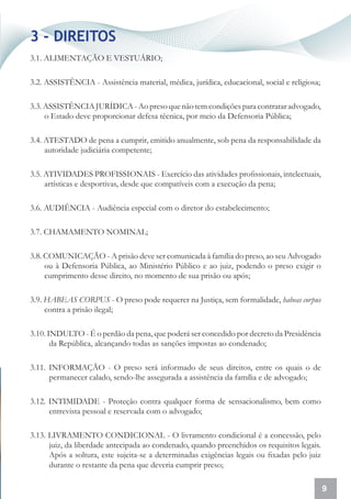 3 - DIREITOS
3.1. ALIMENTAÇÃO E VESTUÁRIO;

3.2. ASSISTÊNCIA - Assistência material, médica, jurídica, educacional, social e religiosa;

3.3. ASSISTÊNCIA JURÍDICA - Ao preso que não tem condições para contratar advogado,
     o Estado deve proporcionar defesa técnica, por meio da Defensoria Pública;

3.4. ATESTADO de pena a cumprir, emitido anualmente, sob pena da responsabilidade da
     autoridade judiciária competente;

3.5. ATIVIDADES PROFISSIONAIS - Exercício das atividades profissionais, intelectuais,
     artísticas e desportivas, desde que compatíveis com a execução da pena;

3.6. AUDIÊNCIA - Audiência especial com o diretor do estabelecimento;

3.7. CHAMAMENTO NOMINAL;

3.8. COMUNICAÇÃO - A prisão deve ser comunicada à família do preso, ao seu Advogado
     ou à Defensoria Pública, ao Ministério Público e ao juiz, podendo o preso exigir o
     cumprimento desse direito, no momento de sua prisão ou após;

3.9. HABEAS CORPUS - O preso pode requerer na Justiça, sem formalidade, habeas corpus
     contra a prisão ilegal;

3.10. INDULTO - É o perdão da pena, que poderá ser concedido por decreto da Presidência
       da República, alcançando todas as sanções impostas ao condenado;

3.11. INFORMAÇÃO - O preso será informado de seus direitos, entre os quais o de
      permanecer calado, sendo-lhe assegurada a assistência da família e de advogado;

3.12. INTIMIDADE - Proteção contra qualquer forma de sensacionalismo, bem como
      entrevista pessoal e reservada com o advogado;

3.13. LIVRAMENTO CONDICIONAL - O livramento condicional é a concessão, pelo
      juiz, da liberdade antecipada ao condenado, quando preenchidos os requisitos legais.
      Após a soltura, este sujeita-se a determinadas exigências legais ou fixadas pelo juiz
      durante o restante da pena que deveria cumprir preso;

                                                                                              9
 