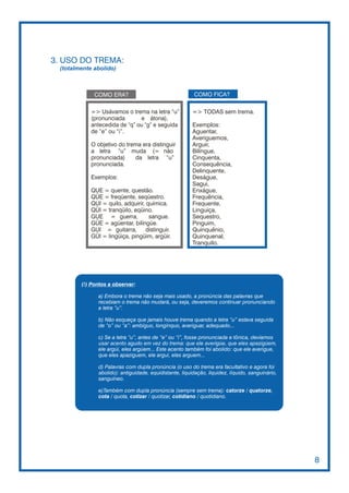 3. USO DO TREMA:
 (totalmente abolido)



             COMO ERA?                                   COMO FICA?

            => Usávamos o trema na letra “u”             => TODAS sem trema.
            (pronunciada       e átona),
            antecedida de “q” ou “g” e seguida           Exemplos:
            de “e” ou “i”.                               Aguentar,
                                                         Averiguemos,
            O objetivo do trema era distinguir           Arguir,
            a letra “u” muda (= não                      Bilíngue,
            pronunciada)     da letra “u”                Cinquenta,
            pronunciada.                                 Consequência,
                                                         Delinquente,
            Exemplos:                                    Deságue,
                                                         Sagui,
            QUE = quente, questão.                       Enxágue,
            QÜE = freqüente, seqüestro.                  Frequência,
            QUI = quilo, adquirir, química.              Frequente,
            QÜI = tranqüilo, eqüino.                     Linguiça,
            GUE = guerra,           sangue.              Sequestro,
            GÜE = agüentar, bilíngüe.                    Pinguim,
            GUI = guitarra,        distinguir.           Quinquênio,
            GÜI = lingüiça, pingüim, argüir.             Quinquenal,
                                                         Tranquilo.




        (!) Pontos a observar:

               a) Embora o trema não seja mais usado, a pronúncia das palavras que
               recebiam o trema não mudará, ou seja, deveremos continuar pronunciando
               a letra “u”.

               b) Não esqueça que jamais houve trema quando a letra “u” estava seguida
               de “o” ou “a”: ambíguo, longínquo, averiguar, adequado...

               c) Se a letra “u”, antes de “e” ou “i”, fosse pronunciada e tônica, devíamos
               usar acento agudo em vez do trema: que ele averigúe, que eles apazigúem,
               ele argúi, eles argúem... Este acento também foi abolido: que ele averigue,
               que eles apaziguem, ele argui, eles arguem...

               d) Palavras com dupla pronúncia (o uso do trema era facultativo e agora foi
               abolido): antiguidade, equidistante, liquidação, liquidez, líquido, sanguinário,
               sanguíneo.

               e)Também com dupla pronúncia (sempre sem trema): catorze / quatorze,
               cota / quota, cotizar / quotizar, cotidiano / quotidiano.




                                                                                                  8
 