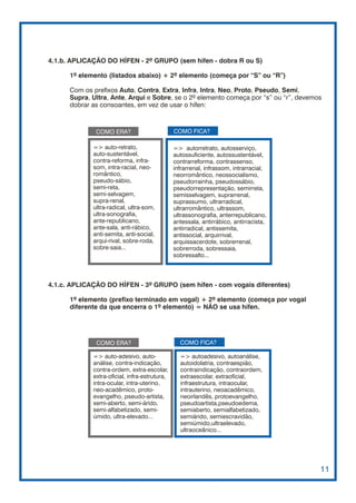 4.1.b. APLICAÇÃO DO HÍFEN - 2º GRUPO (sem hífen - dobra R ou S)

      1º elemento (listados abaixo) + 2º elemento (começa por “S” ou “R”)

      Com os prefixos Auto, Contra, Extra, Infra, Intra, Neo, Proto, Pseudo, Semi,
      Supra, Ultra, Ante, Arqui e Sobre, se o 2º elemento começa por “s” ou “r”, devemos
      dobrar as consoantes, em vez de usar o hífen:



              COMO ERA?                        COMO FICA?

             => auto-retrato,                  => autorretrato, autosserviço,
             auto-sustentável,                 autossuficiente, autossustentável,
             contra-reforma, infra-            contrarreforma, contrassenso,
             som, intra-racial, neo-           infrarrenal, infrassom, intrarracial,
             romântico,                        neorromântico, neossocialismo,
             pseudo-sábio,                     pseudorrainha, pseudossábio,
             semi-reta,                        pseudorrepresentação, semirreta,
             semi-selvagem,                    semisselvagem, suprarrenal,
             supra-renal,                      suprassumo, ultrarradical,
             ultra-radical, ultra-som,         ultrarromântico, ultrassom,
             ultra-sonografia,                 ultrassonografia, anterrepublicano,
             ante-republicano,                 antessala, antirrábico, antirracista,
             ante-sala, anti-rábico,           antirradical, antissemita,
             anti-semita, anti-social,         antissocial, arquirrival,
             arqui-rival, sobre-roda,          arquissacerdote, sobrerrenal,
             sobre-saia...                     sobrerroda, sobressaia,
                                               sobressalto...



4.1.c. APLICAÇÃO DO HÍFEN - 3º GRUPO (sem hífen - com vogais diferentes)

      1º elemento (prefixo terminado em vogal) + 2º elemento (começa por vogal
      diferente da que encerra o 1º elemento) = NÃO se usa hífen.




              COMO ERA?                          COMO FICA?

             => auto-adesivo, auto-              => autoadesivo, autoanálise,
             análise, contra-indicação,          autoidolatria, contraespião,
             contra-ordem, extra-escolar,        contraindicação, contraordem,
             extra-oficial, infra-estrutura,     extraescolar, extraoficial,
             intra-ocular, intra-uterino,        infraestrutura, intraocular,
             neo-acadêmico, proto-               intrauterino, neoacadêmico,
             evangelho, pseudo-artista,          neoirlandês, protoevangelho,
             semi-aberto, semi-árido,            pseudoartista,pseudoedema,
             semi-alfabetizado, semi-            semiaberto, semialfabetizado,
             úmido, ultra-elevado...             semiárido, semiescravidão,
                                                 semiúmido,ultraelevado,
                                                 ultraoceânico...




                                                                                       11
 