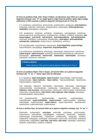 2) Com os prefixos Ante, Anti, Arqui e Sobre, só devemos usar hífen se a palavra
seguinte começar com “h” ou vogal igual à vogal final do prefixo (pela regra antiga,
usávamos o hífen quando a palavra seguinte começava por H, R ou S):

   2.1) antebraço, antecâmara, antecontrato, antediluviano, antegozar, ante-histórico,
   antejulgar, antemão, anteontem, antepenúltimo, anteprojeto, anterrepublicano,
   antessala, antevéspera, antevisão;

   2.2) antiabortivo, antiácido, antiaéreo, antialérgico, anticapitalista, anticlímax,
   anticoncepcional, antidepressivo, antidesportivo, antiético, antifebril, antigripal, anti-
   hemorrágico, anti-herói, anti-horário, anti-imperialismo, anti-inflacionário,
   antimíssil, antiofídico, antioxidante, antipatriótico, antirrábico, antirradicalista,
   antissemita, antissocial, antiterrorismo, antitetânico, antivírus;

   2.3) arquibancada, arquidiocese, arquiduque, arqui-hipérbole, arqui-inimigo,
   arquimilionário, arquipélago, arquirrival, arquissacerdote;

   2.4) sobreaviso, sobrebainha, sobrecapa, sobrecarga, sobrecomum, sobrecoxa,
   sobre-erguer, sobre-humano, sobreloja, sobremesa,sobrenatural, sobrenome,
   sobrepasso, sobrerrenal, sobrerroda, sobressaia, sobressalto, sobretaxa,
   sobretudo, sobreviver, sobrevoo.

      (!) Pontos a observar:

            Antes, usávamos o hífen quando a palavra seguinte começava por H, R ou S.



3) Com os prefixos Hiper, Inter e Super, só haverá hífen se a palavra seguinte
começar por “h” ou “r” (essa regra não foi alterada):

   3.1) hiperativo, hiper-hidratação, hiper-humano, hiperinflação, hipermercado,
   hiperprodução, hiper-realismo, hiper-reativo, hipersensibilidade, hipertensão,
   hipertiroidismo, hipertrofia;

   3.2) interação, interativo, intercâmbio, intercessão, interclubes, intercolegial,
   intercontinental, interdisciplinar, interescolar, interestadual, interface, inter-
   helênico, inter-humano, interlinguístico, interlocutor, intermunicipal, internacional,
   interocular, interplanetário, inter-racial, inter-regional, inter-relação, interseção,
   intertextualidade, intervocálico;

   3.3) superaquecido,        supercampeão,     supercílio, superdosagem,
   superfaturado, super-habilidade, super-homem, superinvestidor, superleve,
   superlotado, supermercado, super-reativo, super-requintado, supersecreto,
   supersônico, supervalorizado, supervisionar.

4) Com o prefixo Sub, só haverá hífen se a palavra seguinte começar por “b” ou “r”:

   Exemplos: subaquático, sub-base, subchefe, subclasse, subcomissão,
   subconjunto, subcutâneo, subdelegado, subdiretor, subdivisão, subeditor,
   subemprego, subentendido, subestimar, subfaturado, subgrupo, subitem,
   subjacente, subjugado, sublingual, sublocação, submundo, subnutrido, suboficial,
   subpovoado, subprefeito, sub-raça, sub-reino, sub-reitor, subseção, subsíndico,
   subsolo, subterrâneo, subtítulo, subtotal.


                                                                                                13
 