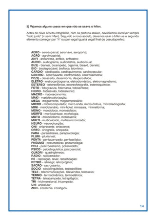 5) Vejamos alguns casos em que não se usava o hífen.

Antes do novo acordo ortográfico, com os prefixos abaixo, deveríamos escrever sempre
“tudo junto” (= sem hífen). Segundo o novo acordo, devemos usar o hífen se o segundo
elemento começar por “h” ou por vogal igual à vogal final do pseudoprefixo:



   AERO - aeroespacial, aeronave, aeroporto;
   AGRO - agroindustrial;
   ANFI - anfiartrose, anfíbio, anfiteatro;
   AUDIO - audiograma, audiometria, audiovisual;
   BI(S) - bianual, bicampeão, bigamia, bisavô, bisneto;
   BIO - biodegradável, biofísica, biorritmo;
   CARDIO - cardiopatia, cardiopulmonar, cardiovascular;
   CENTRO - centroavante, centromédio, centrossimetria;
   DE(S) - desacerto, desarmonia, despercebido;
   ELETRO - eletrocardiograma, eletrodoméstico, eletromagnetismo;
   ESTEREO - estereofônico, estereofotografia, estereoquímico;
   FOTO - fotogravura, fotomania, fotossíntese;
   HIDRO - hidroavião, hidroelétrico;
   MACRO - macroeconomia;
   MAXI - maxidesvalorização;
   MEGA - megaevento, megaempresário;
   MICRO - microcomputador, micro-onda, micro-ônibus, microrradiografia;
   MINI - minidicionário, mini-hotel, minissaia, minirreforma;
   MONO - monobloco, monossílabo;
   MORFO - morfossintaxe, morfologia;
   MOTO - motociclismo, motosserra;
   MULTI - multicolorido, multissincronizado;
   NEURO - neurocirurgião;
   ONI - onipresente, onisciente;
   ORTO - ortografia, ortopedia;
   PARA - paramilitares, parapsicologia;
   PLURI - plurianual;
   PENTA - pentacampeão, pentassílabo;
   PNEUMO - pneumotórax, pneumologia;
   POLI - policromatismo, polissíndeto;
   PSICO - psicolinguística, psicossocial;
   QUADRI - quadrigêmeos;
   RADIO - radioamador;
   RE - reposição, rever, rerratificação;
   RETRO - retroagir, retroprojetor;
   SACRO - sacrossanto;
   SOCIO - sociolinguístico, sociopolítico;
   TELE - telecomunicações, televendas, telessexo;
   TERMO - termodinâmica, termoelétrica;
   TETRA - tetracampeão, tetraplégico;
   TRI - tridimensional, tricampeão;
   UNI- unicelular;
   ZOO - zootecnia, zoológico.




                                                                                       14
 