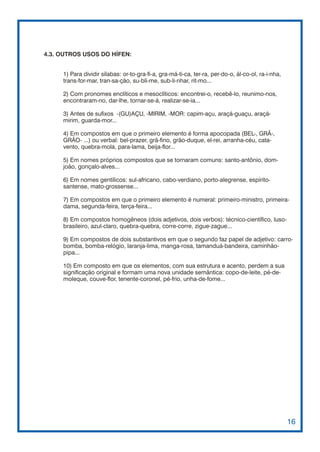 4.3. OUTROS USOS DO HÍFEN:


     1) Para dividir sílabas: or-to-gra-fi-a, gra-má-ti-ca, ter-ra, per-do-o, ál-co-ol, ra-i-nha,
     trans-for-mar, tran-sa-ção, su-bli-me, sub-li-nhar, rit-mo...

     2) Com pronomes enclíticos e mesoclíticos: encontrei-o, recebê-lo, reunimo-nos,
     encontraram-no, dar-lhe, tornar-se-á, realizar-se-ia...

     3) Antes de sufixos -(GU)AÇU, -MIRIM, -MOR: capim-açu, araçá-guaçu, araçá-
     mirim, guarda-mor...

     4) Em compostos em que o primeiro elemento é forma apocopada (BEL-, GRÃ-,
     GRÃO- ...) ou verbal: bel-prazer, grã-fino, grão-duque, el-rei, arranha-céu, cata-
     vento, quebra-mola, para-lama, beija-flor...

     5) Em nomes próprios compostos que se tornaram comuns: santo-antônio, dom-
     joão, gonçalo-alves...

     6) Em nomes gentílicos: sul-africano, cabo-verdiano, porto-alegrense, espírito-
     santense, mato-grossense...

     7) Em compostos em que o primeiro elemento é numeral: primeiro-ministro, primeira-
     dama, segunda-feira, terça-feira...

     8) Em compostos homogêneos (dois adjetivos, dois verbos): técnico-científico, luso-
     brasileiro, azul-claro, quebra-quebra, corre-corre, zigue-zague...

     9) Em compostos de dois substantivos em que o segundo faz papel de adjetivo: carro-
     bomba, bomba-relógio, laranja-lima, manga-rosa, tamanduá-bandeira, caminhão-
     pipa...

     10) Em composto em que os elementos, com sua estrutura e acento, perdem a sua
     significação original e formam uma nova unidade semântica: copo-de-leite, pé-de-
     moleque, couve-flor, tenente-coronel, pé-frio, unha-de-fome...




                                                                                                    16
 