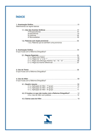 ÍNDICE

1. Acentuação Gráfica.................................................................................................... 01
Relembrando as regras básicas

           1.1. Uso dos Acentos Gráficos ....................................................................... 01
                   1ª Proparoxítonas.................................................................................. 01
                   2ª Paroxítonas ....................................................................................... 01
                   3ª Oxítonas ........................................................................................... 02
                   4ª Monossílabas ................................................................................... 02

           1.2. Palavras com dupla pronúncia ............................................................... 03
                   1.2.a. Palavras que só admitem uma pronúncia



2. Acentuação Gráfica ................................................................................................... 04
O que muda com a Reforma Ortográfica?

           2.1. Regras Especiais ..................................................................................... 04
                   2.1.a. Regra dos Hiatos ........................................................................ 04
                   2.1.b. Regra do “u” e do “i” .................................................................. 05
                   2.1.c. Regra dos Ditongos Abertos “éu”, “éi”, “ói” .............................. 06
                   2.1.d. Regra do Acento Diferencial ...................................................... 07



3. Uso do Trema ............................................................................................................ 08
O que muda com a Reforma Ortográfica?



4. Uso do Hífen .............................................................................................................. 09
O que muda com a Reforma Ortográfica?

           4.1. Quadro resumo ......................................................................................... 09
                  4.1.a. Aplicação do hífen - 1º grupo ..................................................... 10
                  4.1.b. Aplicação do hífen - 2º grupo ..................................................... 11
                  4.1.c. Aplicação do hífen - 3º grupo ..................................................... 11

            4.2. O mudou e o que não mudou com a Reforma Ortográfica?................. 12
                    4.2.a. Uso do hífen com prefixos .......................................................... 12

            4.3. Outros usos do hífen ................................................................................ 16
 