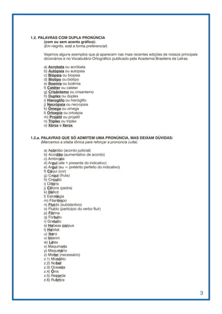 1.2. PALAVRAS COM DUPLA PRONÚNCIA
        (com ou sem acento gráfico):
        (Em negrito, está a forma preferencial)

        Vejamos alguns exemplos que já aparecem nas mais recentes edições de nossos principais
        dicionários e no Vocabulário Ortográfico publicado pela Academia Brasileira de Letras.

        a) Acrobata ou acróbata
        b) Autópsia ou autopsia
        c) Biópsia ou biopsia
        d) Biotipo ou biótipo
        e) Boemia ou boêmia
        f) Catéter ou cateter
        g) Crisântemo ou crisantemo
        h) Duplex ou dúplex
        i) Hieroglifo ou hieróglifo
        j) Necrópsia ou necropsia
        k) Ômega ou omega
        l) Ortoepia ou ortoépia
        m) Projétil ou projetil
        n) Triplex ou tríplex
        o) Xérox e Xerox


1.2.a. PALAVRAS QUE SÓ ADMITEM UMA PRONÚNCIA, MAS DEIXAM DÚVIDAS:
       (Marcamos a sílaba tônica para reforçar a pronúncia culta)

        a) Acórdão (acordo judicial)
        b) Acordão (aumentativo de acordo)
        c) Ambrosia
        d) Argui (ele = presente do indicativo)
        e) Argui (eu = pretérito perfeito do indicativo)
        f) Cáqui (cor)
        g) Caqui (fruta)
        h) Circuito
        i) Clitóris
        j) Clítoris (pedra)
        k) Déficit
        l) Estratégia
        m) Filantropo
        n) Fluido (substantivo)
        o) Fluído (particípio do verbo fluir)
        p) Fôrma
        q) Fortuito
        r) Gratuito
        s) Habeas corpus
        t) Habitat
        u) Ibero
        v) Ínterim
        w) Látex
        x) Maquinaria
        y) Maquinário
        z) Mister (necessário)
        z.1) Monólito
        z.2) Nobel
        z.3) Oceania
        z.4) Ônix
        z.5) Recorde
        z.6) Rubrica


                                                                                                 3
 