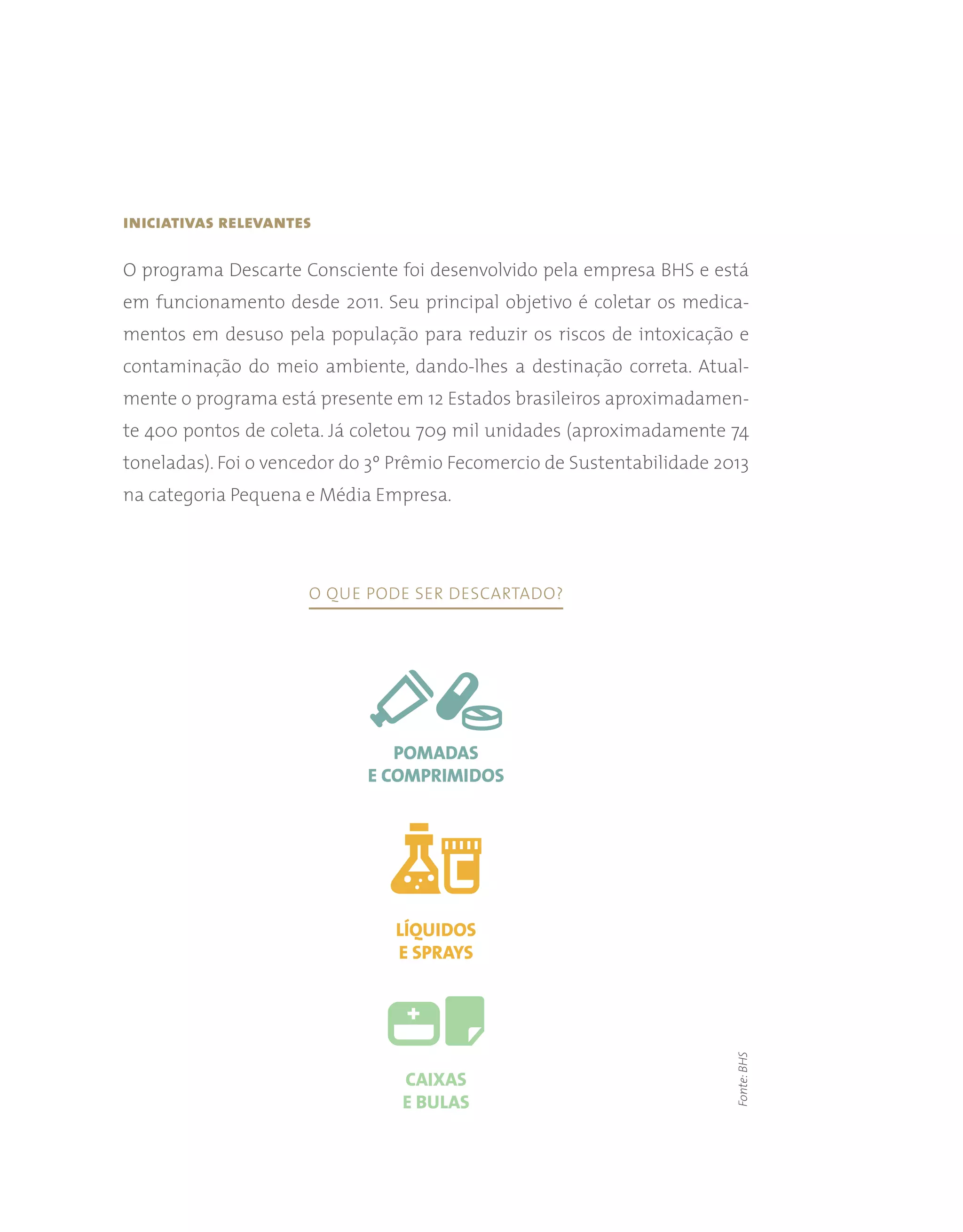 iniciativas relevantes
O programa Descarte Consciente foi desenvolvido pela empresa BHS e está
em funcionamento desde 2011. Seu principal objetivo é coletar os medica-
mentos em desuso pela população para reduzir os riscos de intoxicação e
contaminação do meio ambiente, dando-lhes a destinação correta. Atual-
mente o programa está presente em 12 Estados brasileiros aproximadamen-
te 400 pontos de coleta. Já coletou 709 mil unidades (aproximadamente 74
toneladas). Foi o vencedor do 3º Prêmio Fecomercio de Sustentabilidade 2013
na categoria Pequena e Média Empresa.
Fonte:
BHS
O que pode ser descartado?
Pomadas
e comprimidos
Líquidos
e sprays
Caixas
e bulas
 