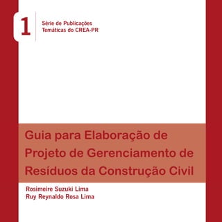 1

Série de Publicações
Temáticas do CREA-PR

Guia para Elaboração de
Projeto de Gerenciamento de
Resíduos da Construção Civil
Rosimeire Suzuki Lima
Ruy Reynaldo Rosa Lima

 