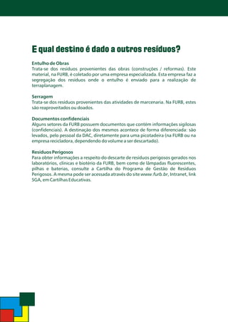 E qual destino é dado a outros resíduos?
Entulho de Obras
Trata-se dos resíduos provenientes das obras (construções / reformas). Este
material, na FURB, é coletado por uma empresa especializada. Esta empresa faz a
segregação dos resíduos onde o entulho é enviado para a realização de
terraplanagem.
Serragem
Trata-se dos resíduos provenientes das atividades de marcenaria. Na FURB, estes
são reaproveitados ou doados.

Documentos confidenciais
Alguns setores da FURB possuem documentos que contém informações sigilosas
(confidenciais). A destinação dos mesmos acontece de forma diferenciada: são
levados, pelo pessoal da DAC, diretamente para uma picotadeira (na FURB ou na
empresa recicladora, dependendo do volume a ser descartado).

Resíduos Perigosos
Para obter informações a respeito do descarte de resíduos perigosos gerados nos
laboratórios, clínicas e biotério da FURB, bem como de lâmpadas fluorescentes,
pilhas e baterias, consulte a Cartilha do Programa de Gestão de Resíduos
Perigosos. A mesma pode ser acessada através do site www.furb.br, Intranet, link
SGA, em Cartilhas Educativas.

 